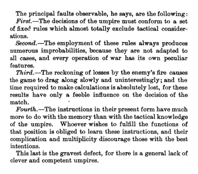 Page with text: The principal faults observable, he says, are the following :/First, — The decisions of the umpire must conform to a set of fixed rules which almost totally exclude tactical considerations./Second. — The employment of these rules always produces numerous improbabilities, because they are not adapted to all cases, and every operation of war has its own peculiar features./Third, — The reckoning of losses by the enemy's fire causes the game to drag along slowly and uninterestingly; and the time required to make calculations is absolutely lost, for these results have only a feeble influence on the decision of the match./Fourth, — The instructions in their present form have much more to do with the memory than with the tactical knowledge of the umpire. Whoever wishes to fulfill the functions of that position is obliged to learn these instructions, and their complication and multiplicity discourage those with the best intentions./This last is the gravest defect, for there is a general lack of clever and competent umpires.
